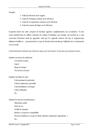 Analyse de la Valeur
DEVINCI Conseil – Copyright 2005 © Page 27 sur 46
Exemple :
1 - Poids du téléviseur sur le support.
2 - Action de l'éclairage extérieur sur le téléviseur.
3 - Action de la température extérieure sur le téléviseur.
4 - Action du courant électrique sur le téléviseur.
Il pourrait exister une autre catégorie de fonctions appelées complémentaires (ou secondaires). Si nous
avions introduit dans les milieux extérieurs des notions d'esthétique, par exemple, une fonction de ce type
concernant l'ornement aurait pu apparaître, ainsi que les appareils annexes tels que le magnétoscope
ordinateur familial etc.... qui amèneraient ce type de fonction étant entendu que l'utilisation de ces instruments
est accessoire.
Il suffit maintenant d’attribuer des critères de valeur pour les fonctions. Ils peuvent avoir plusieurs formes :
Exprimer un nivaux de satisfaction
Commodité d’emploi
Aspect
Image de marque
Permanence d’emploi
Exprimer une limite de coûts
Coût maximum de production
Coût de maintenance prévisible
Coût d'installation à envisager
Coûts d utilisation
Etc...
Exprimer les niveaux de performances
Dimensions, poids
Durée de vie
Facilité de transport
Interface à respecter et adaptabilité
Niveaux d'ambiances à respecter (bruit, vibration, température, hygrométrie...)
Etc...
 