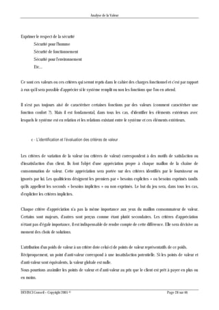 Analyse de la Valeur
DEVINCI Conseil – Copyright 2005 © Page 28 sur 46
Exprimer le respect de la sécurité
Sécurité pour l'homme
Sécurité de fonctionnement
Sécurité pour l'environnement
Etc...
Ce sont ces valeurs ou ces critères qui seront repris dans le cahier des charges fonctionnel et c'est par rapport
à eux qu'il sera possible d'apprécier si le système remplit ou non les fonctions que l'on en attend.
Il n'est pas toujours aisé de caractériser certaines fonctions par des valeurs (comment caractériser une
fonction confort ?). Mais il est fondamental, dans tous les cas, d'identifier les éléments extérieurs avec
lesquels le système est en relation et les relations existant entre le système et ces éléments extérieurs.
c - L’identification et l’évaluation des critères de valeur
Les critères de variation de la valeur (ou critères de valeur) correspondent à des motifs de satisfaction ou
d'insatisfaction d'un client. Ils font l'objet d'une appréciation propre à chaque maillon de la chaîne de
consommation de valeur. Cette appréciation sera portée sur des critères identifiés par le fournisseur ou
ignorés par lui. Les qualiticiens désignent les premiers par « besoins explicites » ou besoins exprimés tandis
qu'ils appellent les seconds « besoins implicites » ou non exprimés. Le but du jeu sera, dans tous les cas,
d'expliciter les critères implicites.
Chaque critère d'appréciation n'a pas la même importance aux yeux du maillon consommateur de valeur.
Certains sont majeurs, d'autres sont perçus comme étant plutôt secondaires. Les critères d'appréciation
n'étant pas d'égale importance, il est indispensable de rendre compte de cette différence. Elle sera décisive au
moment des choix de solutions.
L'attribution d'un poids de valeur à un critère dote celui-ci de points de valeur représentatifs de ce poids.
Réciproquement, un point d'anti-valeur correspond à une insatisfaction potentielle. Si les points de valeur et
d'anti-valeur sont équivalents, la valeur globale est nulle.
Nous pourrions assimiler les points de valeur et d'anti-valeur au prix que le client est prêt à payer en plus ou
en moins.
 