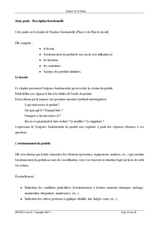 Analyse de la Valeur
DEVINCI Conseil – Copyright 2005 © Page 33 sur 46
2ème partie - Description fonctionnelle
Cette partie est le résultat de l'Analyse fonctionnelle (Phase 3 du Plan de travail).
Elle comporte :
 le besoin
 l'environnement du produit de son (ou de ses) utilisation (s)
 les fonctions
 les contraintes
 l'analyse des produits similaires.
Le besoin
Ce chapitre présentera l'exigence fondamentale qui nécessite la création du produit.
Il doit définir avec rigueur le but et les limites de l'étude du produit.
Il sera obtenu par la réponse aux questions suivantes (méthode interrogatives)
A qui rend service le produit ?
Sur quoi agit-il ? Pourquoi faire ?
Pourquoi ce besoin existe-t-il ?
Qu'est-ce qui pourrait le faire évoluer ? Le modifier ? Le supprimer ?
L'expression de l'exigence fondamentale du produit sera exprimée à partir des réponses obtenues à ces
questions.
L’environnement du produit
Elle sera obtenue par la liste exhaustive des éléments (personnes, équipements, matières, etc...) qui constitue
l'environnement du produit au cours de son utilisation, ceux-ci se trouvent en situation d'agir sur lui ou de subir
ses actions.
Éventuellement :
 l'indication des conditions particulières d'environnement à d'autres moments (transport, stockage,
manutention, intégrations, maintenance, etc...),
 l'indication des critères généraux à appliquer (fiabilité, lois, budget, coûts, etc...).
 
