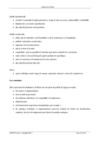 Analyse de la Valeur
DEVINCI Conseil – Copyright 2005 © Page 35 sur 46
Qualité opérationnelle :
 sécurité et commodité d'emploi, polyvalence, temps de mise en oeuvre, maintenabilité, contrôlabilité,
 limitation des accessoires opérationnels,
 plus objectifs généraux correspondants.
Qualité commerciale
 délais, prix de réalisation, coût d'installation, coût de maintenance et d'exploitation,
 publicité: motivations commerciales,
 importance des investissements,
 prix de revient en location,
 compétitivité : peut-on quantifier les fonctions pour mieux combattre les concurrents,
 autres critères à découvrir lorsqu'il s'agit de produits très spécifiques,
 mise en concurrence de fournisseurs de sous-systèmes,
 plus objectifs généraux déjà cités.
Divers :
 aspect esthétique, mode, image de marque, ergonomie, nuisances, niveau de compétences,
Les contraintes
Elles représentent les limitations à la liberté du concepteur du produit. Il s'agit par exemple :
 des normes et réglementations,
 de la sécurité du personnel,
 des problèmes d'interfaces, de compatibilité, de maintenance,
 d'infrastructures
 d'environnements (agressions atmosphériques par exemple...)
 des principes techniques et organisationnels nouveaux résultant de l'étude des insatisfactions
exprimées, lors des développements précédents de produits analogues.
 