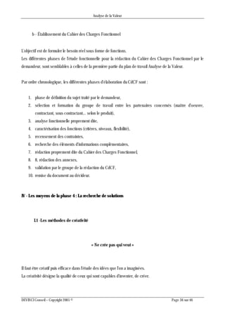 Analyse de la Valeur
DEVINCI Conseil – Copyright 2005 © Page 36 sur 46
b - Établissement du Cahier des Charges Fonctionnel
L'objectif est de formuler le besoin réel sous forme de fonctions.
Les différentes phases de l'étude fonctionnelle pour la rédaction du Cahier des Charges Fonctionnel par le
demandeur, sont semblables à celles de la première partie du plan de travail Analyse de la Valeur.
Par ordre chronologique, les différentes phases d'élaboration du CdCF sont :
1. phase de définition du sujet traité par le demandeur,
2. sélection et formation du groupe de travail entre les partenaires concernés (maître d'oeuvre,
contractant, sous contractant... selon le produit),
3. analyse fonctionnelle proprement dite,
4. caractérisation des fonctions (critères, niveaux, flexibilité),
5. recensement des contraintes,
6. recherche des éléments d'informations complémentaires,
7. rédaction proprement dite du Cahier des Charges Fonctionnel,
8. 8, rédaction des annexes,
9. validation par le groupe de la rédaction du CdCF,
10. remise du document au décideur.
IV - Les moyens de la phase 4 : La recherche de solutions
I.1 -Les méthodes de créativité
« Ne crée pas qui veut »
II faut être créatif puis efficace dans l'étude des idées que l'on a imaginées.
La créativité désigne la qualité de ceux qui sont capables d'inventer, de créer.
 