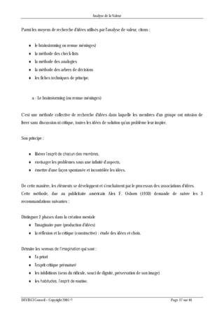 Analyse de la Valeur
DEVINCI Conseil – Copyright 2005 © Page 37 sur 46
Parmi les moyens de recherche d'idées utilisés par l'analyse de valeur, citons :
 le brainstorming ou remue méninges)
 la méthode des check-lists
 la méthode des analogies
 la méthode des arbres de décisions
 les fiches techniques de principe.
a - Le brainstorming (ou remue-méninges)
C'est une méthode collective de recherche d'idées dans laquelle les membres d'un groupe ont mission de
livrer sans discussion ni critique, toutes les idées de solution qu'un problème leur inspire.
Son principe :
 libérer l’esprit de chacun des membres,
 envisager les problèmes sous une infinité d'aspects,
 émettre d'une façon spontanée et incontrôlée les idées.
De cette manière, les éléments se développent et s'enchaînent par le processus des associations d'idées.
Cette méthode, due au publicitaire américain Alex F. Osborn (1930) demande de suivre les 3
recommandations suivantes :
Distinguer 2 phases dans la création mentale
 l'imaginaire pure (production d'idées)
 la réflexion et la critique (constructive) : étude des idées et choix.
Détruire les verrous de l’imagination qui sont :
 l'a priori
 l'esprit critique prématuré
 les inhibitions (sens du ridicule, souci de dignité, préservation de son image)
 les habitudes, l’esprit de routine.
 