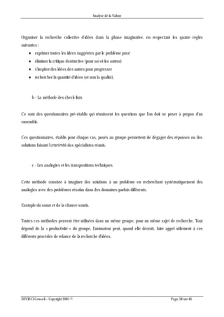 Analyse de la Valeur
DEVINCI Conseil – Copyright 2005 © Page 38 sur 46
Organiser la recherche collective d'idées dans la phase imaginative, en respectant les quatre règles
suivantes :
 exprimer toutes les idées suggérées par le problème posé
 éliminer la critique destructive (pour soi et les autres)
 s'inspirer des idées des autres pour progresser
 rechercher la quantité d'idées (et non la qualité).
b - La méthode des check-lists
Ce sont des questionnaires pré-établis qui réunissent les questions que l'on doit se poser à propos d'un
ensemble.
Ces questionnaires, établis pour chaque cas, posés au groupe permettent de dégager des réponses ou des
solutions faisant l’unanimité des spécialistes réunis.
c - Les analogies et les transpositions techniques
Cette méthode consiste à imaginer des solutions à un problème en recherchant systématiquement des
analogies avec des problèmes résolus dans des domaines parfois différents.
Exemple du sonar et de la chauve-souris.
Toutes ces méthodes peuvent être utilisées dans un même groupe, pour un même sujet de recherche. Tout
dépend de la « productivité » du groupe, l'animateur peut, quand elle décroît, faire appel utilement à ces
différents procédés de relance de la recherche d'idées.
 