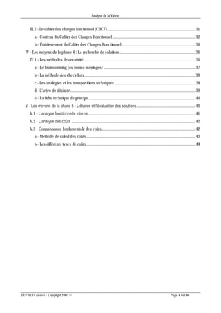 Analyse de la Valeur
DEVINCI Conseil – Copyright 2005 © Page 4 sur 46
III.2 - Le cahier des charges fonctionnel (CdCF)...................................................................................31
a - Contenu du Cahier des Charges Fonctionnel..............................................................................32
b - Établissement du Cahier des Charges Fonctionnel .....................................................................36
IV - Les moyens de la phase 4 : La recherche de solutions.......................................................................36
IV.1 - Les méthodes de créativité.........................................................................................................36
a - Le brainstorming (ou remue-méninges) ......................................................................................37
b - La méthode des check-lists........................................................................................................38
c - Les analogies et les transpositions techniques............................................................................38
d - L’arbre de décision.....................................................................................................................39
e - La fiche technique de principe ....................................................................................................40
V - Les moyens de la phase 5 : L’études et l’évaluation des solutions.......................................................40
V.1 - L’analyse fonctionnelle interne ....................................................................................................41
V.2 - L’analyse des coûts ....................................................................................................................42
V.3 - Connaissance fondamentale des coûts........................................................................................42
a - Méthode de calcul des coûts ......................................................................................................43
b - Les différents types de coûts......................................................................................................44
 