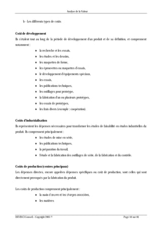 Analyse de la Valeur
DEVINCI Conseil – Copyright 2005 © Page 44 sur 46
b - Les différents types de coûts
Coût de développement
Ils s'étalent tout au long de la période de développement d'un produit et de sa définition, et comprennent
notamment :
 la recherche et les essais,
 les études et les dessins,
 les maquettes de forme,
 les éprouvettes ou maquettes d'essais,
 le développement d'équipements spéciaux,
 les essais,
 les publications techniques,
 les outillages pour prototype,
 la fabrication d'un ou plusieurs prototypes,
 les essais de prototypes,
 les frais divers (exemple : coopération).
Coûts d'industrialisation
Ils représentent les dépenses nécessaires pour transformer les études de faisabilité en études industrielles du
produit. Ils comprennent principalement :
 les études de mise en série,
 les publications techniques,
 la préparation du travail,
 l'étude et la fabrication des outillages de série, de la fabrication et du contrôle.
Coûts de production (centres principaux)
Les dépenses directes, encore appelées dépenses spécifiques ou coût de production, sont celles qui sont
directement provoqués par la fabrication du produit.
Les coûts de production comprennent principalement :
 la main-d’œuvre et les charges associées,
 les matières
 