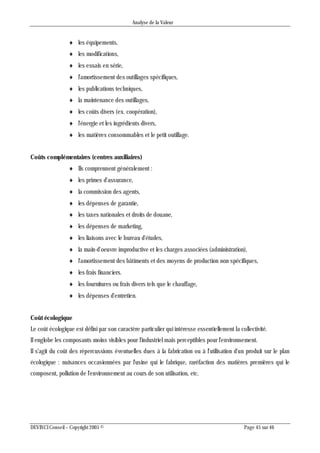Analyse de la Valeur
DEVINCI Conseil – Copyright 2005 © Page 45 sur 46
 les équipements,
 les modifications,
 les essais en série,
 l'amortissement des outillages spécifiques,
 les publications techniques,
 la maintenance des outillages,
 les coûts divers (ex. coopération),
 l'énergie et les ingrédients divers,
 les matières consommables et le petit outillage.
Coûts complémentaires (centres auxiliaires)
 Ils comprennent généralement :
 les primes d'assurance,
 la commission des agents,
 les dépenses de garantie,
 les taxes nationales et droits de douane,
 les dépenses de marketing,
 les liaisons avec le bureau d'études,
 la main-d'oeuvre improductive et les charges associées (administration),
 l'amortissement des bâtiments et des moyens de production non spécifiques,
 les frais financiers.
 les fournitures ou frais divers tels que le chauffage,
 les dépenses d'entretien.
Coût écologique
Le coût écologique est défini par son caractère particulier qui intéresse essentiellement la collectivité.
Il englobe les composants moins visibles pour l'industriel mais perceptibles pour l'environnement.
Il s'agit du coût des répercussions éventuelles dues à la fabrication ou à l'utilisation d'un produit sur le plan
écologique : nuisances occasionnées par l'usine qui le fabrique, raréfaction des matières premières qui le
composent, pollution de l'environnement au cours de son utilisation, etc.
 