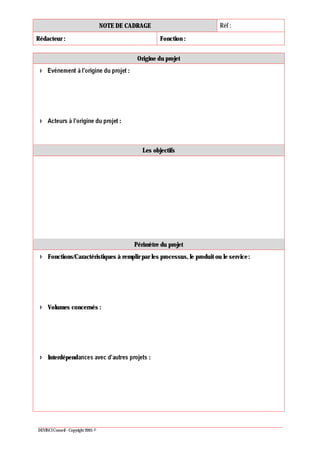 NOTE DE CADRAGE Réf :
Rédacteur : Fonction :
DEVINCI Conseil - Copyright 2005 ©
Origine du projet
:
:
Les objectifs
Périmètre du projet
Fonctions/Caractéristiques à remplir par les processus, le produit ou le service:
Volumes concernés :
Interdépend :
 