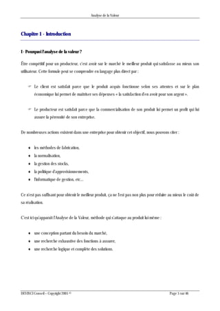 Analyse de la Valeur
DEVINCI Conseil – Copyright 2005 © Page 5 sur 46
Chapitre 1 - Introduction
I - Pourquoi l'analyse de la valeur ?
Être compétitif pour un producteur, c'est avoir sur le marché le meilleur produit qui satisfasse au mieux son
utilisateur. Cette formule peut se comprendre en langage plus direct par :
 Le client est satisfait parce que le produit acquis fonctionne selon ses attentes et sur le plan
économique lui permet de maîtriser ses dépenses « la satisfaction d'en avoir pour son argent ».
 Le producteur est satisfait parce que la commercialisation de son produit lui permet un profit qui lui
assure la pérennité de son entreprise.
De nombreuses actions existent dans une entreprise pour obtenir cet objectif, nous pouvons citer :
 les méthodes de fabrication,
 la normalisation,
 la gestion des stocks,
 la politique d'approvisionnements,
 l'informatique de gestion, etc...
Ce n'est pas suffisant pour obtenir le meilleur produit, ça ne l'est pas non plus pour réduire au mieux le coût de
sa réalisation.
C'est ici qu'apparaît l'Analyse de la Valeur, méthode qui s'attaque au produit lui-même :
 une conception partant du besoin du marché,
 une recherche exhaustive des fonctions à assurer,
 une recherche logique et complète des solutions.
 