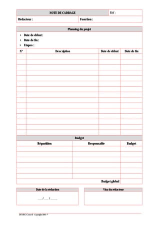 NOTE DE CADRAGE Réf :
Rédacteur : Fonction :
DEVINCI Conseil - Copyright 2005 ©
Planning du projet
Date de début :
Date de fin :
Etapes :
N° Description Date de début Date de fin
Budget
Répartition Responsable Budget
Budget global
Date de la rédaction Visa du rédacteur
 