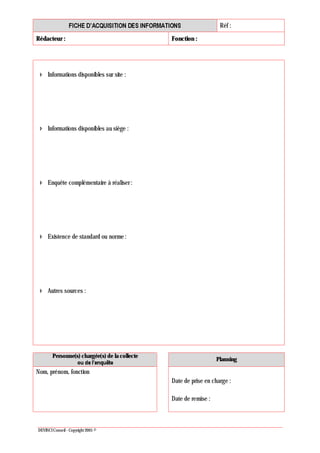 Réf :
Rédacteur : Fonction :
DEVINCI Conseil - Copyright 2005 ©
Informations disponibles sur site :
Informations disponibles au siège :
Enquête complémentaire à réaliser :
Existence de standard ou norme :
Autres sources :
Personne(s) chargée(s) de la collecte
Planning
Nom, prénom, fonction
Date de prise en charge :
Date de remise :
 