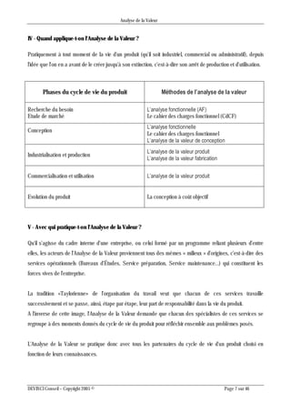 Analyse de la Valeur
DEVINCI Conseil – Copyright 2005 © Page 7 sur 46
IV - Quand applique-t-on l'Analyse de la Valeur ?
Pratiquement à tout moment de la vie d'un produit (qu'il soit industriel, commercial ou administratif), depuis
l'idée que l'on en a avant de le créer jusqu'à son extinction, c'est-à-dire son arrêt de production et d'utilisation.
Phases du cycle de vie du produit Méthodes de l’analyse de la valeur
Recherche du besoin
Etude de marché
L’analyse fonctionnelle (AF)
Le cahier des charges fonctionnel (CdCF)
Conception
L’analyse fonctionnelle
Le cahier des charges fonctionnel
L’analyse de la valeur de conception
Industrialisation et production
L’analyse de la valeur produit
L’analyse de la valeur fabrication
Commercialisation et utilisation L’analyse de la valeur produit
Evolution du produit La conception à coût objectif
V - Avec qui pratique-t-on l'Analyse de la Valeur ?
Qu'il s'agisse du cadre interne d'une entreprise, ou celui formé par un programme reliant plusieurs d'entre
elles, les acteurs de l'Analyse de la Valeur proviennent tous des mêmes « milieux » d'origines, c'est-à-dire des
services opérationnels (Bureaux d'Études, Service préparation, Service maintenance...) qui constituent les
forces vives de l'entreprise.
La tradition «Taylorienne» de l'organisation du travail veut que chacun de ces services travaille
successivement et se passe, ainsi, étape par étape, leur part de responsabilité dans la vie du produit.
A l'inverse de cette image, l'Analyse de la Valeur demande que chacun des spécialistes de ces services se
regroupe à des moments donnés du cycle de vie du produit pour réfléchir ensemble aux problèmes posés.
L'Analyse de la Valeur se pratique donc avec tous les partenaires du cycle de vie d'un produit choisi en
fonction de leurs connaissances.
 
