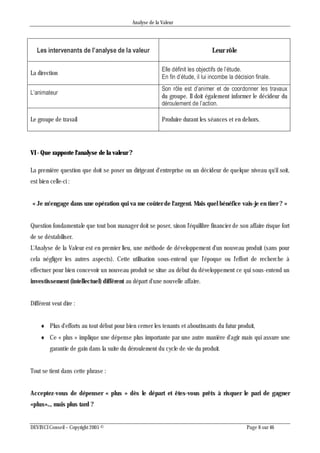 Analyse de la Valeur
DEVINCI Conseil – Copyright 2005 © Page 8 sur 46
Les intervenants de l’analyse de la valeur Leur rôle
La direction
Elle définit les objectifs de l’étude.
En fin d’étude, il lui incombe la décision finale.
L’animateur
Son rôle est d’animer et de coordonner les travaux
du groupe. Il doit également informer le décideur du
déroulement de l’action.
Le groupe de travail Produire durant les séances et en dehors.
VI - Que rapporte l'analyse de la valeur ?
La première question que doit se poser un dirigeant d'entreprise ou un décideur de quelque niveau qu'il soit,
est bien celle-ci :
« Je m'engage dans une opération qui va me coûter de l'argent. Mais quel bénéfice vais-je en tirer ? »
Question fondamentale que tout bon manager doit se poser, sinon l'équilibre financier de son affaire risque fort
de se déstabiliser.
L'Analyse de la Valeur est en premier lieu, une méthode de développement d'un nouveau produit (sans pour
cela négliger les autres aspects). Cette utilisation sous-entend que l'époque ou l'effort de recherche à
effectuer pour bien concevoir un nouveau produit se situe au début du développement ce qui sous-entend un
investissement (intellectuel) différent au départ d'une nouvelle affaire.
Différent veut dire :
 Plus d'efforts au tout début pour bien cerner les tenants et aboutissants du futur produit,
 Ce « plus » implique une dépense plus importante par une autre manière d'agir mais qui assure une
garantie de gain dans la suite du déroulement du cycle de vie du produit.
Tout se tient dans cette phrase :
Acceptez-vous de dépenser « plus » dès le départ et êtes-vous prêts à risquer le pari de gagner
«plus».., mais plus tard ?
 