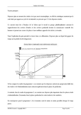 Analyse de la Valeur
DEVINCI Conseil – Copyright 2005 © Page 9 sur 46
Voyons pourquoi :
Dépenser plus au moment des études n'est pas aussi catastrophique, en effet les statistiques montrent que le
coût étude par rapport au cycle de vie industriel, ne présente que 5 % des dépenses totales.
Ce surcoût étant dû à l'Analyse de la Valeur (par le travail en groupe pluridisciplinaire) amenant le
rapprochement des services d'études et des services productifs favorise la connaissance mutuelle des
hommes et permet une avance de phase et une meilleure approche des tâches à résoudre.
Toute l'explication du gain potentiel se trouve dans ces affirmations. Dépenser plus au départ fait gagner du
temps sur la période du développement.
ÉVOLUTION COMPARÉE DES DÉPENSES RÉELLES
Si l'on compare la courbe du programme 1, on constate que les dépenses suivent une progression faible lors
des études et de l'industrialisation mais croissent rapidement dans la phase de production.
A contrario, dans la courbe du programme 2, on constate une dépense plus importante dans les phases étude
et industrialisation. Néanmoins dans la phase production les coûts tendent à être maîtrisés.
En conséquence pour le programme 1, les économies sont de moins en moins possibles lorsque le temps
passe.
 
