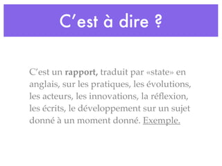 C’est à dire ?
C’est un rapport, traduit par «state» en
anglais, sur les pratiques, les évolutions,
les acteurs, les innovations, la réﬂexion,
les écrits, le développement sur un sujet
donné à un moment donné. Exemple.
 