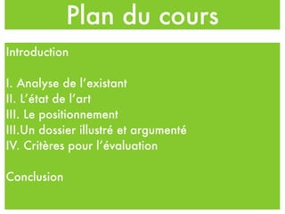 Plan du cours
Introduction
I. Analyse de l’existant
II. L’état de l’art
III. Le positionnement
III.Un dossier illustré et argumenté
IV. Critères pour l’évaluation
Conclusion
 