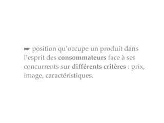 ☛ position qu’occupe un produit dans
l’esprit des consommateurs face à ses
concurrents sur différents critères : prix,
image, caractéristiques.
 