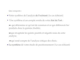 Qui comporte :
•Votre synthèse de l’analyse de l’existant ( le cas échéant)
• Une synthèse et un compte rendu de votre état de l’art :
☛ qui détermine ce qu’ont de commun et ce qui différencie les
produits dans la gamme étudiée;
☛qui récapitule les points positifs et négatifs issus de cette
analyse;
☛qui rend compte de l’analyse critique des choix.
•La synthèse de votre étude de positionnement ( Le cas échéant)
 