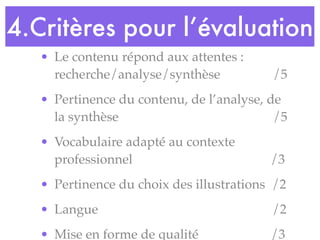 • Le contenu répond aux attentes :
recherche/analyse/synthèse /5
• Pertinence du contenu, de l’analyse, de
la synthèse /5
• Vocabulaire adapté au contexte
professionnel /3
• Pertinence du choix des illustrations /2
• Langue /2
• Mise en forme de qualité /3
4.Critères pour l’évaluation
 