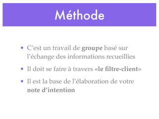 Méthode
• C’est un travail de groupe basé sur
l’échange des informations recueillies
• Il doit se faire à travers «le ﬁltre-client»
• Il est la base de l’élaboration de votre
note d’intention
 