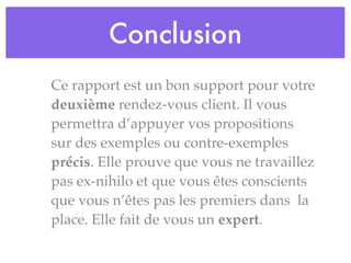 Conclusion
Ce rapport est un bon support pour votre
deuxième rendez-vous client. Il vous
permettra d’appuyer vos propositions
sur des exemples ou contre-exemples
précis. Elle prouve que vous ne travaillez
pas ex-nihilo et que vous êtes conscients
que vous n’êtes pas les premiers dans la
place. Elle fait de vous un expert.
 