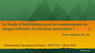 Le Fonds d’habilitation pour les communautés de
langue officielle en situation minoritaire (CLOSM) :
Une analyse de cas
Hakizimana, Niyongere et Osseni – ENP 7131 – Hiver 2014
2014-02-24

 