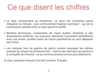 Ce que disent les chiffres
• Le style vestimentaire se transforme. Le sport fait maintenant partie
intégrante du lifestyle - plus communément baptisé ‘sportstyle’ - qui est la
combinaison parfaite entre un style sportif et habillé.
• Matières techniques, composants de haute qualité, résistants à des
températures extrêmes, ces nouveaux vêtements s’accordent parfaitement
avec nos envies, qu’elles soient de nature quotidiennes ou pour dépasser
ses limites.
• Les marques haut de gamme de sports outdoor proposent les mêmes
produits qu’utilisent les professionnels - comme des alpinistes qui partent à
la conquête de l’Everest - ce qui rend les produits encore plus séduisants.
Et cela, certaines marques l’ont bien compris. Enquête.  
10
 