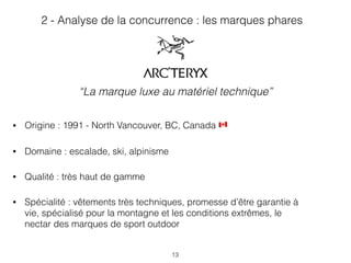 13
• Origine : 1991 - North Vancouver, BC, Canada &
• Domaine : escalade, ski, alpinisme
• Qualité : très haut de gamme
• Spécialité : vêtements très techniques, promesse d’être garantie à
vie, spécialisé pour la montagne et les conditions extrêmes, le
nectar des marques de sport outdoor
2 - Analyse de la concurrence : les marques phares
“La marque luxe au matériel technique”
 