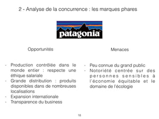 18
Menaces
- Peu connue du grand public
- Notoriété centrée sur des
p e r s o n n e s s e n s i b l e s à
l’économie équitable et le
domaine de l’écologie
Opportunités
- Production contrôlée dans le
monde entier : respecte une
éthique salariale
- Grande distribution : produits
disponibles dans de nombreuses
localisations
- Expansion internationale
- Transparence du business
2 - Analyse de la concurrence : les marques phares
 