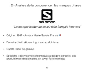 19
• Origine : 1947 - Annecy, Haute-Savoie, France '
• Domaine : trail, ski, running, marche, alpinisme
• Qualité : haut de gamme
• Spécialité : des vêtements techniques à des prix attractifs, des
produits multi-disciplinaires, un savoir-faire historique
2 - Analyse de la concurrence : les marques phares
“La marque leader au savoir-faire français innovant”
 