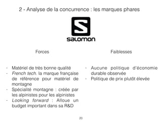 20
Faiblesses
- Aucune politique d’économie
durable observée
- Politique de prix plutôt élevée
Forces
- Matériel de très bonne qualité
- French tech. la marque française
de référence pour matériel de
montagne
- Spécialité montagne : créée par
les alpinistes pour les alpinistes
- Looking forward : Alloue un
budget important dans sa R&D
2 - Analyse de la concurrence : les marques phares
 