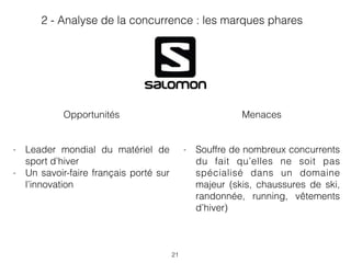 21
Menaces
- Souffre de nombreux concurrents
du fait qu’elles ne soit pas
spécialisé dans un domaine
majeur (skis, chaussures de ski,
randonnée, running, vêtements
d’hiver)
Opportunités
- Leader mondial du matériel de
sport d’hiver
- Un savoir-faire français porté sur
l’innovation
2 - Analyse de la concurrence : les marques phares
 
