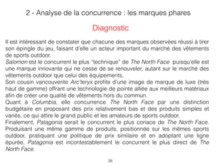 28
Il est intéressant de constater que chacune des marques observées réussi à tirer
son épingle du jeu, faisant d’elle un acteur important du marché des vêtements
de sports outdoor.
Salomon est le concurrent le plus “technique” de The North Face puisqu’elle est
une marque innovante qui ne cesse de se renouveler, autant sur le marché des
vêtements outdoor que celui des équipements.
Son cousin vancouverite Arc’teryx proﬁte d’une image de marque de luxe (très
haut de gamme) offrant une technologie de pointe alliée aux meilleurs matériaux
aﬁn de créer une qualité de vêtements hors du commun.  
Quant à Columbia, elle concurrence The North Face par une distinction
budgétaire en proposant des prix relativement bas et des produits simples et
variés, ce qui attire le grand public et les amateurs de sports outdoor.  
Finalement, Patagonia serait le concurrent le plus coriace de The North Face.
Produisant une même gamme de produits, positionnée sur les mêmes sports
outdoor, pratiquant une politique de prix similaire et en adoptant une ligne
épurée, Patagonia est incontestablement le concurrent le plus direct de The
North Face.
2 - Analyse de la concurrence : les marques phares
Diagnostic
 