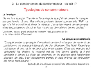 30
3 - Le comportement du consommateur - qui est-il?
Quentin M., 28 ans, grand amateur de The North Face, passionné de ski
et de nature, réside à Vancouver
“Je ne jure que par The North Face depuis que j’ai découvert la marque,
lorsque j’avais 12 ans. Mes skieurs préférés étaient sponsorisés ‘TNF’, ce
qui m’a fait connaître et aimer la marque. J’aime leur esprit de découverte
et de surpassement de soi, et leur matos est de vraiment bonne qualité.”
Le fanatique
Sasha B., 25 ans, skieuse professionnelle à Revelstoke depuis 8 ans
“Chaque année ou presque, il m’arrivait de devoir changer de veste et de
pantalon vu ma pratique intense du ski. J’ai découvert The North Face il y a
maintenant 5 ans, et je ne peux plus m’en passer. C’est une marque qui
comprend les skieurs, le matériel est de très bonne qualité et il est
agréable à porter. Le tissu est respirant, et les poches sont idéalement
placées. En bref, c’est équipement parfait, et cela m’évite de renouveler
ma tenue tous les ans! ”
La skieuse professionnelle
Typologies de consommateurs
 