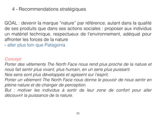 33
4 - Recommendations stratégiques
GOAL : devenir la marque “nature” par référence, autant dans la qualité
de ses produits que dans ses actions sociales : proposer aux individus
un matériel technique, respectueux de l’environnement, adéquat pour
affronter les forces de la nature 
- aller plus loin que Patagonia
Concept
Porter des vêtements The North Face nous rend plus proche de la nature et
nous fait sentir plus vivant, plus humain, en un sens plus puissant. 
Nos sens sont plus développés et agissent sur l’esprit.  
Porter un vêtement The North Face nous donne le pouvoir de nous sentir en
pleine nature et de changer de perception. 
But : motiver les individus à sortir de leur zone de confort pour aller
découvrir la puissance de la nature.
 