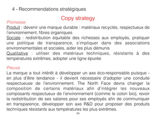 34
4 - Recommendations stratégiques
Preuve
La marque a tout intérêt à développer un axe éco-responsable puisque -
en plus d’être tendance - il devient nécessaire d’adopter une conduite
respectueuse de l’environnement. The North Face devra changer la
composition de certains matériaux aﬁn d’intégrer les nouveaux
composants respectueux de l’environnement (comme le coton bio), revoir
la redistribution de ses salaires pour ses employés aﬁn de communiquer
en transparence, développer son axe R&D pour proposer des produits
techniques résistants aux températures les plus extrêmes.
Copy strategy
Promesse
Produit : devenir une marque durable : matériaux recyclés, respectueux de
l’environnement, ﬁbres organiques
Sociale : redistribution équitable des richesses aux employés, pratiquer
une politique de transparence, s’impliquer dans des associations
environnementales et sociales, aider les plus démunis  
Qualitative : utiliser des matériaux techniques, résistants à des
températures extrêmes, adopter une ligne épurée
 