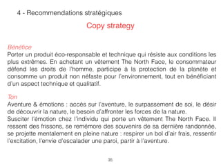 35
4 - Recommendations stratégiques
Copy strategy
Bénéﬁce
Porter un produit éco-responsable et technique qui résiste aux conditions les
plus extrêmes. En achetant un vêtement The North Face, le consommateur
défend les droits de l’homme, participe à la protection de la planète et
consomme un produit non néfaste pour l’environnement, tout en bénéﬁciant
d’un aspect technique et qualitatif.
Ton
Aventure & émotions : accès sur l’aventure, le surpassement de soi, le désir
de découvrir la nature, le besoin d’affronter les forces de la nature.
Susciter l’émotion chez l’individu qui porte un vêtement The North Face. Il
ressent des frissons, se remémore des souvenirs de sa dernière randonnée,
se projette mentalement en pleine nature : respirer un bol d’air frais, ressentir
l’excitation, l’envie d’escalader une paroi, partir à l’aventure.  
 