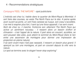 36
 
Campagne“FEEL THE NATURE” - spot publicitaire 
 
L’individu est chez lui, habite dans le quartier de Mont-Royal à Montréal. Il
sort faire des courses, sa veste The North Face sur le dos. A peine après
avoir ouvert sa porte, un vent frais caresse sa nuque, son coeur s’accélère,
il se met à respirer plus fort, il sent qu’une force apparaît, il se sent vivant. 
Sorti de chez lui, il marche, frictionne son vêtement The North Face qui
active un sentiment nouveau - il ressent alors un besoin d’effort et
d’évasion - c’est l’appel de la nature. Il part alors en courant, accélère, se
sent pousser des ailes, puis atteint le sommet du Mont-Royal (faire le lien
entre une ascension de montagne pour donner une impression de
projection en pleine nature).  
Il se sent vivant mais n’est pas rassasié, il ressent un besoin plus grand. Il
aperçoit au loin une montagne, et part en courant depuis la ville vers la
nature. 
Le spot se termine avec le slogan“never stop exploring”
4 - Recommendations stratégiques
 