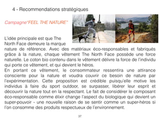  
Campagne“FEEL THE NATURE”  
L’idée principale est que The  
North Face demeure la marque  
nature de référence. Avec des matériaux éco-responsables et fabriqués
grâce à la nature, chaque vêtement The North Face possède une force
naturelle. Le coton bio contenu dans le vêtement délivre la force de l’individu
qui porte ce vêtement, et qui devient le héros.
En portant ce vêtement, le consommateur ressentira une attirance
consciente pour la nature et voudra couvrir ce besoin de nature par
l’expérimentation. Cette proposition est crédible puisqu’elle motive les
individus à faire du sport outdoor, se surpasser, libérer leur esprit et
découvrir la nature tout en la respectant. Le fait de considérer le composant
éco-responsable comme élixir change l’aspect du biologique qui devient un
super-pouvoir - une nouvelle raison de se sentir comme un super-héros si
l’on consomme des produits respectueux de l’environnement.
37
4 - Recommendations stratégiques
 