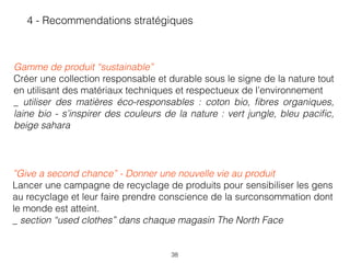 38
 
Gamme de produit “sustainable”
Créer une collection responsable et durable sous le signe de la nature tout
en utilisant des matériaux techniques et respectueux de l’environnement 
_ utiliser des matières éco-responsables : coton bio, ﬁbres organiques,
laine bio - s’inspirer des couleurs de la nature : vert jungle, bleu paciﬁc,
beige sahara
4 - Recommendations stratégiques
 
”Give a second chance” - Donner une nouvelle vie au produit
Lancer une campagne de recyclage de produits pour sensibiliser les gens
au recyclage et leur faire prendre conscience de la surconsommation dont
le monde est atteint. 
_ section “used clothes” dans chaque magasin The North Face
 