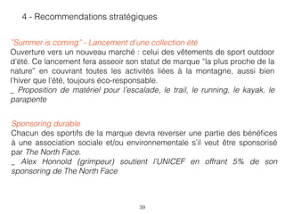 39
4 - Recommendations stratégiques
 
”Summer is coming” - Lancement d’une collection été
Ouverture vers un nouveau marché : celui des vêtements de sport outdoor
d’été. Ce lancement fera asseoir son statut de marque “la plus proche de la
nature” en couvrant toutes les activités liées à la montagne, aussi bien
l’hiver que l’été, toujours éco-responsable.  
_ Proposition de matériel pour l’escalade, le trail, le running, le kayak, le
parapente
Sponsoring durable
Chacun des sportifs de la marque devra reverser une partie des bénéﬁces
à une association sociale et/ou environnementale s’il veut être sponsorisé
par The North Face. 
_ Alex Honnold (grimpeur) soutient l’UNICEF en offrant 5% de son
sponsoring de The North Face
 