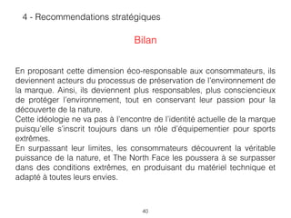 40
En proposant cette dimension éco-responsable aux consommateurs, ils
deviennent acteurs du processus de préservation de l’environnement de
la marque. Ainsi, ils deviennent plus responsables, plus consciencieux
de protéger l’environnement, tout en conservant leur passion pour la
découverte de la nature.  
Cette idéologie ne va pas à l’encontre de l’identité actuelle de la marque
puisqu’elle s’inscrit toujours dans un rôle d’équipementier pour sports
extrêmes.
En surpassant leur limites, les consommateurs découvrent la véritable
puissance de la nature, et The North Face les poussera à se surpasser
dans des conditions extrêmes, en produisant du matériel technique et
adapté à toutes leurs envies.
4 - Recommendations stratégiques
Bilan
 