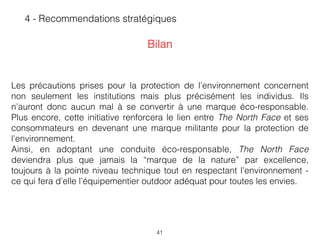 41
4 - Recommendations stratégiques
Les précautions prises pour la protection de l’environnement concernent
non seulement les institutions mais plus précisément les individus. Ils
n’auront donc aucun mal à se convertir à une marque éco-responsable.
Plus encore, cette initiative renforcera le lien entre The North Face et ses
consommateurs en devenant une marque militante pour la protection de
l’environnement.  
Ainsi, en adoptant une conduite éco-responsable, The North Face
deviendra plus que jamais la “marque de la nature” par excellence,
toujours à la pointe niveau technique tout en respectant l’environnement -
ce qui fera d’elle l’équipementier outdoor adéquat pour toutes les envies.
Bilan
 
