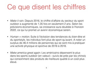 Ce que disent les chiffres
• Make it rain. Depuis 2016, le chiffre d’affaire du secteur du sport
outdoor a augmenté de 1,35 fois en seulement 2 ans. Selon les
prévisions économiques, sa croissance aura doublée à l’horizon
2022, ce qui lui promet un avenir économique serein.
• Human = motion. Suite à l’éclosion des tendances du bien-être et
du sportstyle, les individus font plus de sport qu’avant. A noter un
surplus de 46.4 millions de personnes qui se sont mis à pratiquer
une activité physique et sportive de 2016 à 2018.
• Make america great again. Les américains dépensent le plus
dans les sports outdoor (en valeur) - suivis de près par les chinois
qui consomment des produits de meilleure qualité à un coût plus
élevé.
8
 