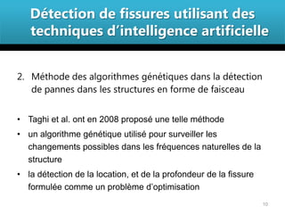 Détection de fissures utilisant des
   techniques d’intelligence artificielle


2. Méthode des algorithmes génétiques dans la détection
   de pannes dans les structures en forme de faisceau


• Taghi et al. ont en 2008 proposé une telle méthode
• un algorithme génétique utilisé pour surveiller les
  changements possibles dans les fréquences naturelles de la
  structure
• la détection de la location, et de la profondeur de la fissure
  formulée comme un problème d’optimisation
                                                                   10
 