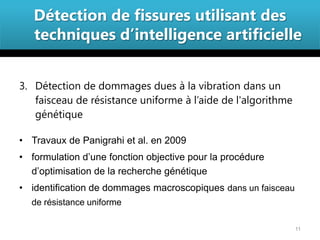 Détection de fissures utilisant des
   techniques d’intelligence artificielle


3. Détection de dommages dues à la vibration dans un
   faisceau de résistance uniforme à l’aide de l'algorithme
   génétique

• Travaux de Panigrahi et al. en 2009
• formulation d’une fonction objective pour la procédure
  d’optimisation de la recherche génétique
• identification de dommages macroscopiques dans un faisceau
  de résistance uniforme

                                                               11
 