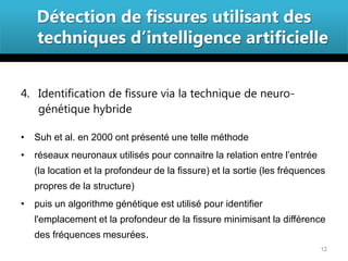 Détection de fissures utilisant des
    techniques d’intelligence artificielle


4. Identification de fissure via la technique de neuro-
   génétique hybride

•   Suh et al. en 2000 ont présenté une telle méthode
•   réseaux neuronaux utilisés pour connaitre la relation entre l’entrée
    (la location et la profondeur de la fissure) et la sortie (les fréquences
    propres de la structure)
•   puis un algorithme génétique est utilisé pour identifier
    l'emplacement et la profondeur de la fissure minimisant la différence
    des fréquences mesurées.
                                                                           12
 