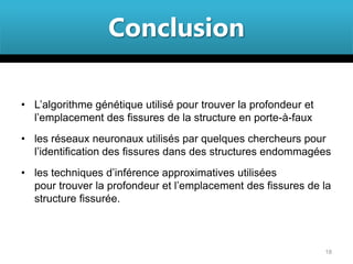 Conclusion

• L’algorithme génétique utilisé pour trouver la profondeur et
  l’emplacement des fissures de la structure en porte-à-faux
• les réseaux neuronaux utilisés par quelques chercheurs pour
  l’identification des fissures dans des structures endommagées
• les techniques d’inférence approximatives utilisées
  pour trouver la profondeur et l’emplacement des fissures de la
  structure fissurée.



                                                                 18
 