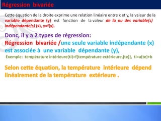 Cette équation de la droite exprime une relation linéaire entre x et y, la valeur de la
variable dépendante (y) est fonction de la valeur de la ou des variable(s)
indépendante(s) (x), y=f(x).
Donc, il y a 2 types de régression:
Régression bivariée /une seule variable indépendante (x)
est associée à une variable dépendante (y),
Exemple: température intérieure(ti)=f[température extérieure,(te)], ti=a(te)+b
Régression bivariée
 