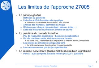Les limites de l’approche 27005 Le principe général Définition du périmètre Liste des actifs informationnels à protéger Utilisation d’une échelle de criticité DIC pour priorités Analyse des menaces, estimation du risque Décision pour chaque risque (mitiger, assurer, éviter…) Liste des mesures de protection à mettre en œuvre Le problème du contexte industriel Peu de ressources disponibles + besoin de sensibilisation De très nombreux actifs, de très nombreux risques Le score « ISO » sera faible et la longueur de la liste des actions, démotivante Les critères de criticité ne sont pas les bons La grille des types de données et services est inadaptée Les mesures ne sont pas toujours pertinentes La lourdeur de MEHARI (basée 27005) illustre bien le problème Par ex. l’audit comporte plusieurs milliers (Nx1000 !) questions Page  Cybersécurité Industrielle - Patrice Bock 