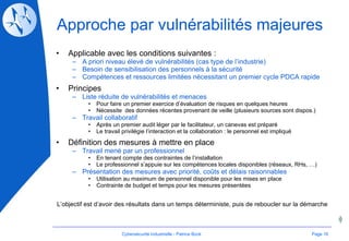 Approche par vulnérabilités majeures Applicable avec les conditions suivantes : A priori niveau élevé de vulnérabilités (cas type de l’industrie) Besoin de sensibilisation des personnels à la sécurité Compétences et ressources limitées nécessitant un premier cycle PDCA rapide Principes Liste réduite de vulnérabilités et menaces Pour faire un premier exercice d’évaluation de risques en quelques heures Nécessite  des données récentes provenant de veille (plusieurs sources sont dispos.) Travail collaboratif Après un premier audit léger par le facilitateur, un canevas est préparé Le travail privilégie l’interaction et la collaboration : le personnel est impliqué Définition des mesures à mettre en place Travail mené par un professionnel En tenant compte des contraintes de l’installation  Le professionnel s’appuie sur les compétences locales disponibles (réseaux, RHs, …) Présentation des mesures avec priorité, coûts et délais raisonnables Utilisation au maximum de personnel disponible pour les mises en place Contrainte de budget et temps pour les mesures présentées L’objectif est d’avoir des résultats dans un temps déterministe, puis de reboucler sur la démarche Page  Cybersécurité Industrielle - Patrice Bock 